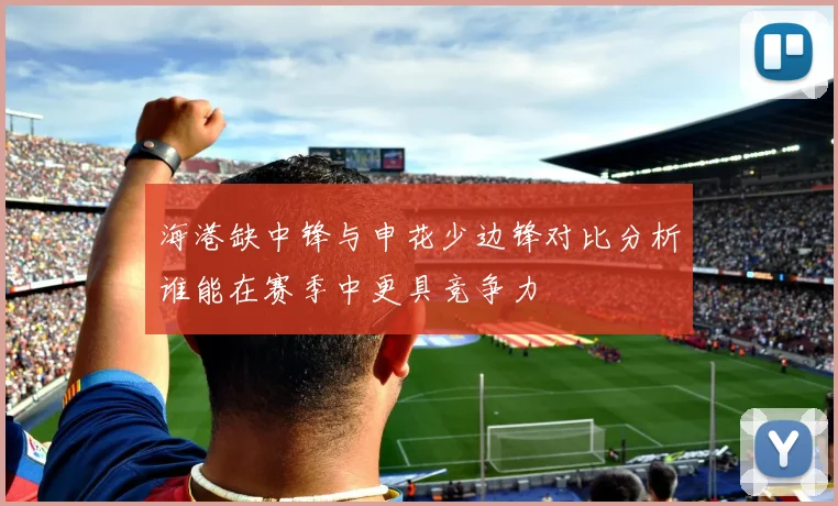海港缺中锋与申花少边锋对比分析谁能在赛季中更具竞争力