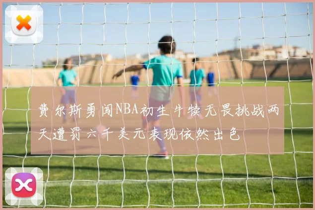 费尔斯勇闯NBA初生牛犊无畏挑战两天遭罚六千美元表现依然出色