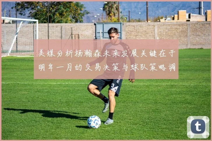 美媒分析杨瀚森未来发展关键在于明年一月的交易决策与球队策略调整