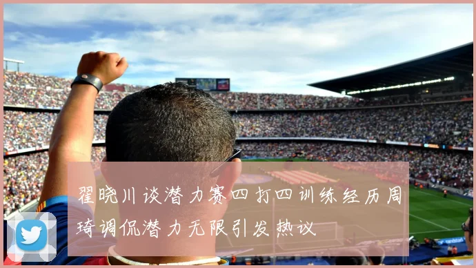 翟晓川谈潜力赛四打四训练经历周琦调侃潜力无限引发热议