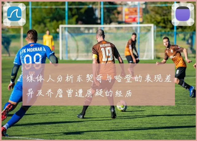 媒体人分析东契奇与哈登的表现差异及乔詹曾遭质疑的经历