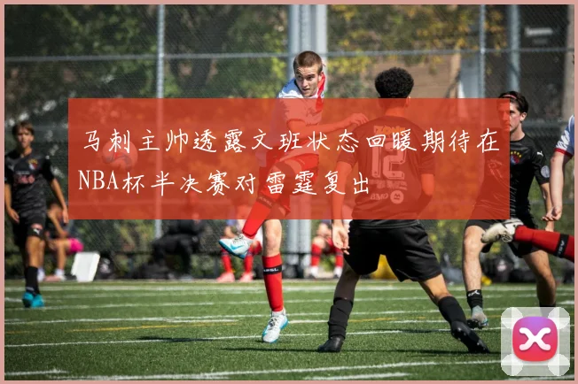 马刺主帅透露文班状态回暖期待在NBA杯半决赛对雷霆复出