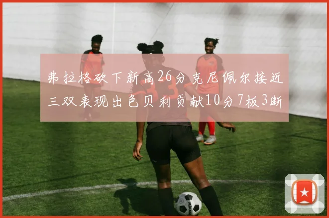 弗拉格砍下新高26分克尼佩尔接近三双表现出色贝利贡献10分7板3断