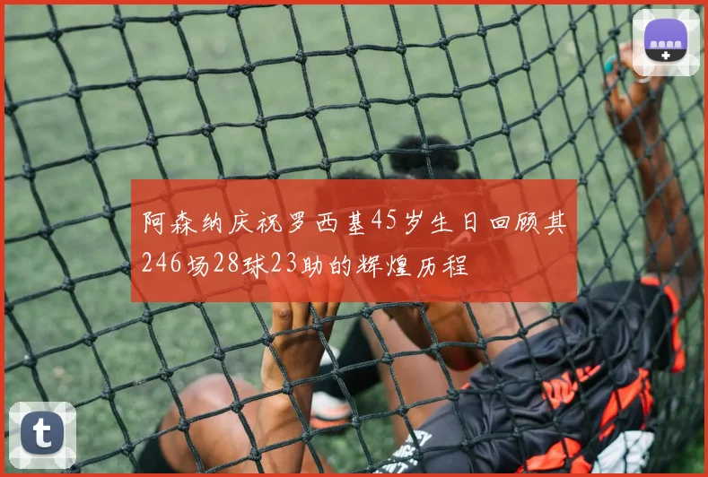 阿森纳庆祝罗西基45岁生日回顾其246场28球23助的辉煌历程