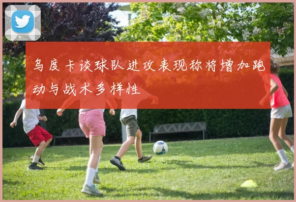 乌度卡谈球队进攻表现称将增加跑动与战术多样性