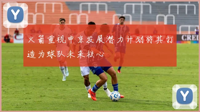 火箭重视申京发展潜力计划将其打造为球队未来核心