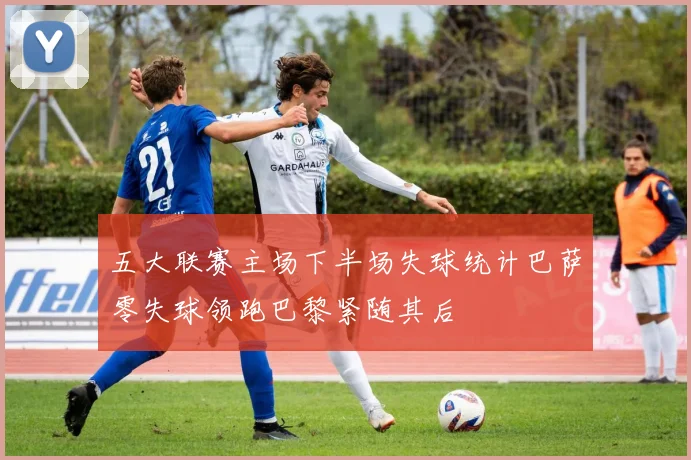 五大联赛主场下半场失球统计巴萨零失球领跑巴黎紧随其后