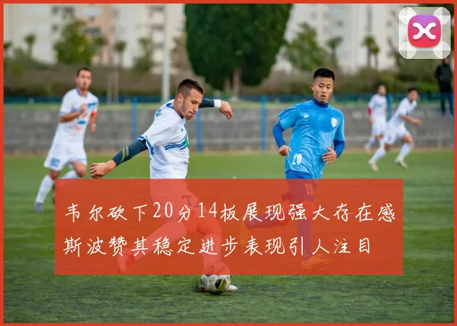 韦尔砍下20分14板展现强大存在感斯波赞其稳定进步表现引人注目