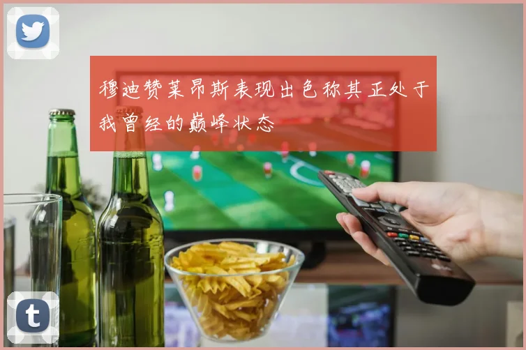 穆迪赞莱昂斯表现出色称其正处于我曾经的巅峰状态
