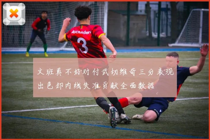 文班真不好对付武切维奇三分表现出色却内线失准贡献全面数据
