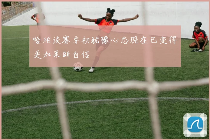 哈珀谈赛季初犹豫心态现在已变得更加果断自信