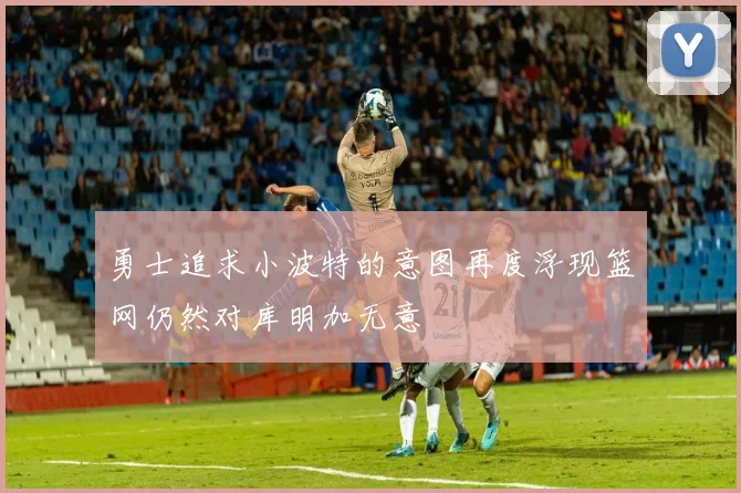 勇士追求小波特的意图再度浮现篮网仍然对库明加无意