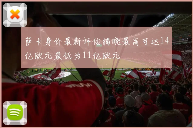 萨卡身价最新评估揭晓最高可达14亿欧元最低为11亿欧元