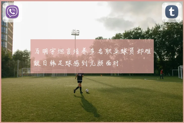 马明宇坦言培养多名职业球员却难敌日韩足球感到无颜面对