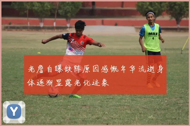 老詹自曝缺阵原因感慨年华流逝身体逐渐显露老化迹象